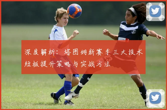 深度解析：塔图姆新赛季三大技术短板提升策略与实战方法