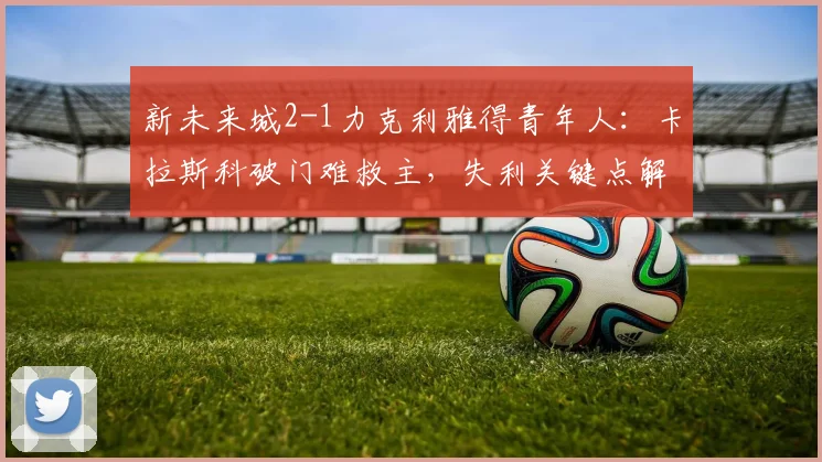 新未来城2-1力克利雅得青年人:卡拉斯科破门难救主,失利关键点解析
