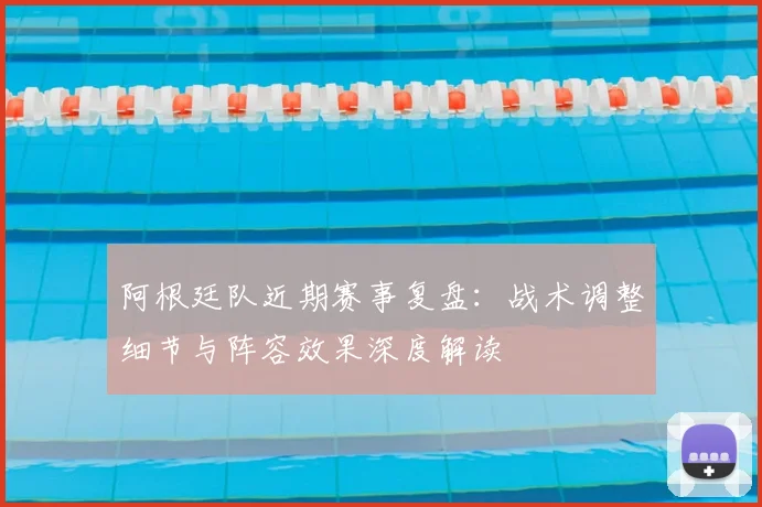 阿根廷队近期赛事复盘：战术调整细节与阵容效果深度解读