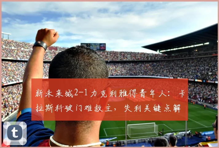 新未来城2-1力克利雅得青年人：卡拉斯科破门难救主，失利关键点解析